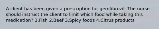 A client has been given a prescription for gemfibrozil. The nurse should instruct the client to limit which food while taking this medication? 1.Fish 2.Beef 3.Spicy foods 4.Citrus products