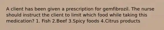 A client has been given a prescription for gemfibrozil. The nurse should instruct the client to limit which food while taking this medication? 1. Fish 2.Beef 3.Spicy foods 4.Citrus products