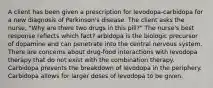 A client has been given a prescription for levodopa-carbidopa for a new diagnosis of Parkinson's disease. The client asks the nurse, "Why are there two drugs in this pill?" The nurse's best response reflects which fact? arbidopa is the biologic precursor of dopamine and can penetrate into the central nervous system. There are concerns about drug-food interactions with levodopa therapy that do not exist with the combination therapy. Carbidopa prevents the breakdown of levodopa in the periphery. Carbidopa allows for larger doses of levodopa to be given.