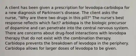 A client has been given a prescription for levodopa-carbidopa for a new diagnosis of Parkinson's disease. The client asks the nurse, "Why are there two drugs in this pill?" The nurse's best response reflects which fact? arbidopa is the biologic precursor of dopamine and can penetrate into the central <a href='https://www.questionai.com/knowledge/kThdVqrsqy-nervous-system' class='anchor-knowledge'>nervous system</a>. There are concerns about drug-food interactions with levodopa therapy that do not exist with the combination therapy. Carbidopa prevents the breakdown of levodopa in the periphery. Carbidopa allows for larger doses of levodopa to be given.