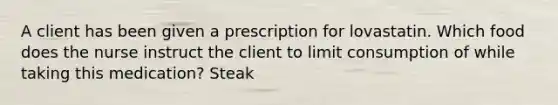 A client has been given a prescription for lovastatin. Which food does the nurse instruct the client to limit consumption of while taking this medication? Steak