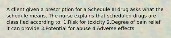 A client given a prescription for a Schedule III drug asks what the schedule means. The nurse explains that scheduled drugs are classified according to: 1.Risk for toxicity 2.Degree of pain relief it can provide 3.Potential for abuse 4.Adverse effects