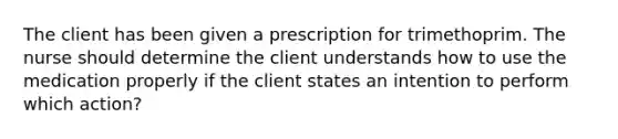 The client has been given a prescription for trimethoprim. The nurse should determine the client understands how to use the medication properly if the client states an intention to perform which action?