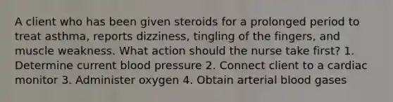 A client who has been given steroids for a prolonged period to treat asthma, reports dizziness, tingling of the fingers, and muscle weakness. What action should the nurse take first? 1. Determine current blood pressure 2. Connect client to a cardiac monitor 3. Administer oxygen 4. Obtain arterial blood gases