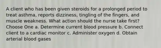 A client who has been given steroids for a prolonged period to treat asthma, reports dizziness, tingling of the fingers, and muscle weakness. What action should the nurse take first? Choose One a. Determine current <a href='https://www.questionai.com/knowledge/kD0HacyPBr-blood-pressure' class='anchor-knowledge'>blood pressure</a> b. Connect client to a cardiac monitor c. Administer oxygen d. Obtain arterial blood gases