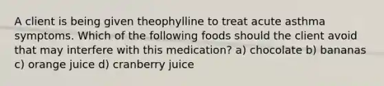 A client is being given theophylline to treat acute asthma symptoms. Which of the following foods should the client avoid that may interfere with this medication? a) chocolate b) bananas c) orange juice d) cranberry juice