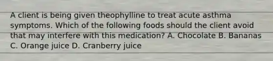 A client is being given theophylline to treat acute asthma symptoms. Which of the following foods should the client avoid that may interfere with this medication? A. Chocolate B. Bananas C. Orange juice D. Cranberry juice