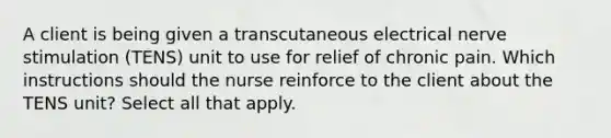 A client is being given a transcutaneous electrical nerve stimulation (TENS) unit to use for relief of chronic pain. Which instructions should the nurse reinforce to the client about the TENS unit? Select all that apply.