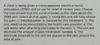 A client is being given a transcutaneous electrical nerve stimulation (TENS) unit to use for relief of chronic pain. Choose the instructions that the nurse provides to the client about the TENS unit. Select all that apply. 1. Using this unit will help relieve the pain. 2. Hospitalization is required for this treatment. 3. The unit needs to be prescribed by the health care provider. 4. The unit works after attaching electrodes to the skin. 5. The unit will decrease the amount of pain medication needed. 6. The electrode attached to the unit are placed on the skin around the area of pain.