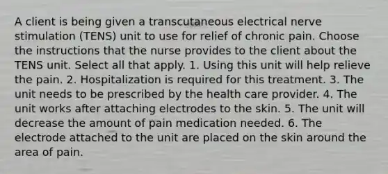 A client is being given a transcutaneous electrical nerve stimulation (TENS) unit to use for relief of chronic pain. Choose the instructions that the nurse provides to the client about the TENS unit. Select all that apply. 1. Using this unit will help relieve the pain. 2. Hospitalization is required for this treatment. 3. The unit needs to be prescribed by the health care provider. 4. The unit works after attaching electrodes to the skin. 5. The unit will decrease the amount of pain medication needed. 6. The electrode attached to the unit are placed on the skin around the area of pain.