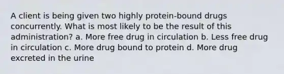 A client is being given two highly protein-bound drugs concurrently. What is most likely to be the result of this administration? a. More free drug in circulation b. Less free drug in circulation c. More drug bound to protein d. More drug excreted in the urine