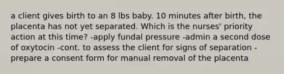 a client gives birth to an 8 lbs baby. 10 minutes after birth, the placenta has not yet separated. Which is the nurses' priority action at this time? -apply fundal pressure -admin a second dose of oxytocin -cont. to assess the client for signs of separation -prepare a consent form for manual removal of the placenta