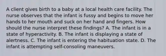 A client gives birth to a baby at a local health care facility. The nurse observes that the infant is fussy and begins to move her hands to her mouth and suck on her hand and fingers. How should the nurse interpret these findings? A. The infant is in a state of hyperactivity. B. The infant is displaying a state of alertness. C. The infant is entering the habituation state. D. The infant is attempting self-consoling maneuvers.