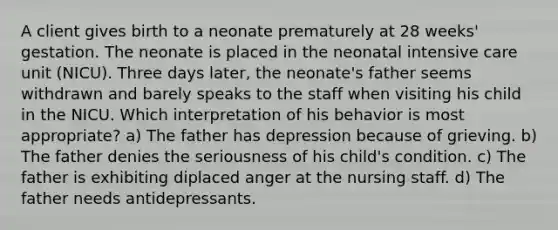 A client gives birth to a neonate prematurely at 28 weeks' gestation. The neonate is placed in the neonatal intensive care unit (NICU). Three days later, the neonate's father seems withdrawn and barely speaks to the staff when visiting his child in the NICU. Which interpretation of his behavior is most appropriate? a) The father has depression because of grieving. b) The father denies the seriousness of his child's condition. c) The father is exhibiting diplaced anger at the nursing staff. d) The father needs antidepressants.