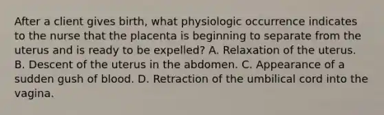 After a client gives birth, what physiologic occurrence indicates to the nurse that the placenta is beginning to separate from the uterus and is ready to be expelled? A. Relaxation of the uterus. B. Descent of the uterus in the abdomen. C. Appearance of a sudden gush of blood. D. Retraction of the umbilical cord into the vagina.