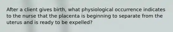 After a client gives birth, what physiological occurrence indicates to the nurse that the placenta is beginning to separate from the uterus and is ready to be expelled?