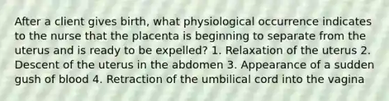 After a client gives birth, what physiological occurrence indicates to the nurse that the placenta is beginning to separate from the uterus and is ready to be expelled? 1. Relaxation of the uterus 2. Descent of the uterus in the abdomen 3. Appearance of a sudden gush of blood 4. Retraction of the umbilical cord into the vagina