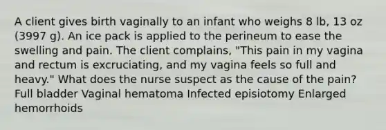 A client gives birth vaginally to an infant who weighs 8 lb, 13 oz (3997 g). An ice pack is applied to the perineum to ease the swelling and pain. The client complains, "This pain in my vagina and rectum is excruciating, and my vagina feels so full and heavy." What does the nurse suspect as the cause of the pain? Full bladder Vaginal hematoma Infected episiotomy Enlarged hemorrhoids