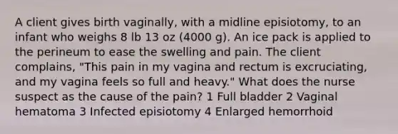 A client gives birth vaginally, with a midline episiotomy, to an infant who weighs 8 lb 13 oz (4000 g). An ice pack is applied to the perineum to ease the swelling and pain. The client complains, "This pain in my vagina and rectum is excruciating, and my vagina feels so full and heavy." What does the nurse suspect as the cause of the pain? 1 Full bladder 2 Vaginal hematoma 3 Infected episiotomy 4 Enlarged hemorrhoid