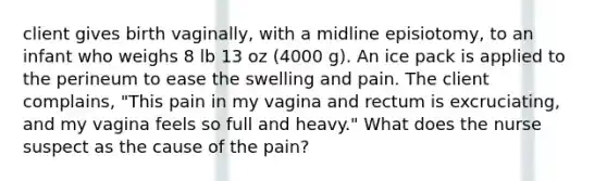 client gives birth vaginally, with a midline episiotomy, to an infant who weighs 8 lb 13 oz (4000 g). An ice pack is applied to the perineum to ease the swelling and pain. The client complains, "This pain in my vagina and rectum is excruciating, and my vagina feels so full and heavy." What does the nurse suspect as the cause of the pain?