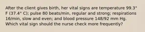 After the client gives birth, her vital signs are temperature 99.3° F (37.4° C); pulse 80 beats/min, regular and strong; respirations 16/min, slow and even; and blood pressure 148/92 mm Hg. Which vital sign should the nurse check more frequently?