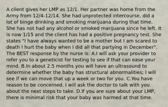 A client gives her LMP as 12/1. Her partner was home from the Army from 12/4-12/14. She had unprotected intercourse, did a lot of binge drinking and smoking marijuana during that time. She has not had any alcohol or smoked marijuana since he left. It is now 1/15 and the client has had a positive pregnancy test. She states "I have always wanted to be a mother but I am scared to death I hurt the baby when I did all that partying in December". The BEST response by the nurse is: A.I will ask your provider to refer you to a geneticist for testing to see if that can ease your mind. B.In about 2.5 months you will have an ultrasound to determine whether the baby has structural abnormalities; I will see if we can move that up a week or two for you. C.You have reason to be concerned. I will ask the doctor to talk with you about the next steps to take. D.If you are sure about your LMP, there is minimal risk that your baby was harmed at that time.