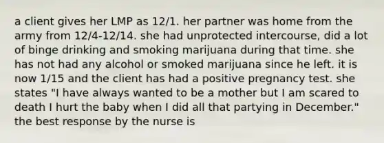 a client gives her LMP as 12/1. her partner was home from the army from 12/4-12/14. she had unprotected intercourse, did a lot of binge drinking and smoking marijuana during that time. she has not had any alcohol or smoked marijuana since he left. it is now 1/15 and the client has had a positive pregnancy test. she states "I have always wanted to be a mother but I am scared to death I hurt the baby when I did all that partying in December." the best response by the nurse is