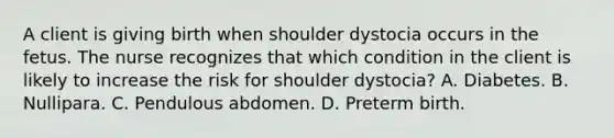 A client is giving birth when shoulder dystocia occurs in the fetus. The nurse recognizes that which condition in the client is likely to increase the risk for shoulder dystocia? A. Diabetes. B. Nullipara. C. Pendulous abdomen. D. Preterm birth.