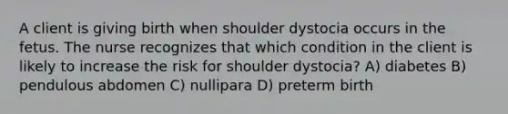 A client is giving birth when shoulder dystocia occurs in the fetus. The nurse recognizes that which condition in the client is likely to increase the risk for shoulder dystocia? A) diabetes B) pendulous abdomen C) nullipara D) preterm birth