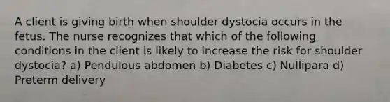 A client is giving birth when shoulder dystocia occurs in the fetus. The nurse recognizes that which of the following conditions in the client is likely to increase the risk for shoulder dystocia? a) Pendulous abdomen b) Diabetes c) Nullipara d) Preterm delivery