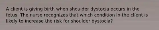 A client is giving birth when shoulder dystocia occurs in the fetus. The nurse recognizes that which condition in the client is likely to increase the risk for shoulder dystocia?