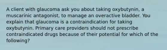 A client with glaucoma ask you about taking oxybutynin, a muscarinic antagonist, to manage an overactive bladder. You explain that glaucoma is a contraindication for taking oxybutynin. Primary care providers should not prescribe contraindicated drugs because of their potential for which of the following?