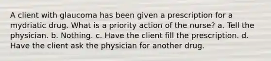 A client with glaucoma has been given a prescription for a mydriatic drug. What is a priority action of the nurse? a. Tell the physician. b. Nothing. c. Have the client fill the prescription. d. Have the client ask the physician for another drug.