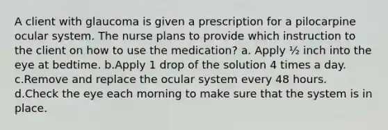 A client with glaucoma is given a prescription for a pilocarpine ocular system. The nurse plans to provide which instruction to the client on how to use the medication? a. Apply ½ inch into the eye at bedtime. b.Apply 1 drop of the solution 4 times a day. c.Remove and replace the ocular system every 48 hours. d.Check the eye each morning to make sure that the system is in place.