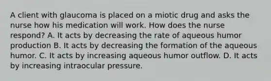 A client with glaucoma is placed on a miotic drug and asks the nurse how his medication will work. How does the nurse respond? A. It acts by decreasing the rate of aqueous humor production B. It acts by decreasing the formation of the aqueous humor. C. It acts by increasing aqueous humor outflow. D. It acts by increasing intraocular pressure.