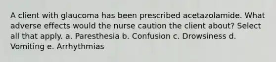 A client with glaucoma has been prescribed acetazolamide. What adverse effects would the nurse caution the client about? Select all that apply. a. Paresthesia b. Confusion c. Drowsiness d. Vomiting e. Arrhythmias