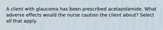 A client with glaucoma has been prescribed acetazolamide. What adverse effects would the nurse caution the client about? Select all that apply.