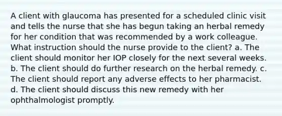 A client with glaucoma has presented for a scheduled clinic visit and tells the nurse that she has begun taking an herbal remedy for her condition that was recommended by a work colleague. What instruction should the nurse provide to the client? a. The client should monitor her IOP closely for the next several weeks. b. The client should do further research on the herbal remedy. c. The client should report any adverse effects to her pharmacist. d. The client should discuss this new remedy with her ophthalmologist promptly.
