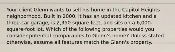 Your client Glenn wants to sell his home in the Capitol Heights neighborhood. Built in 2000, it has an updated kitchen and a three-car garage, is 2,350 square feet, and sits on a 6,000-square-foot lot. Which of the following properties would you consider potential comparables to Glenn's home? Unless stated otherwise, assume all features match the Glenn's property.