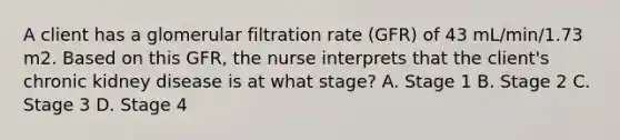 A client has a glomerular filtration rate (GFR) of 43 mL/min/1.73 m2. Based on this GFR, the nurse interprets that the client's chronic kidney disease is at what stage? A. Stage 1 B. Stage 2 C. Stage 3 D. Stage 4