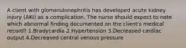 A client with glomerulonephritis has developed acute kidney injury (AKI) as a complication. The nurse should expect to note which abnormal finding documented on the client's medical record? 1.Bradycardia 2.Hypertension 3.Decreased cardiac output 4.Decreased central venous pressure