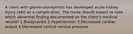 A client with glomerulonephritis has developed acute kidney injury (AKI) as a complication. The nurse should expect to note which abnormal finding documented on the client's medical record? 1.Bradycardia 2.Hypertension 3.Decreased cardiac output 4.Decreased central venous pressure