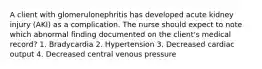 A client with glomerulonephritis has developed acute kidney injury (AKI) as a complication. The nurse should expect to note which abnormal finding documented on the client's medical record? 1. Bradycardia 2. Hypertension 3. Decreased cardiac output 4. Decreased central venous pressure