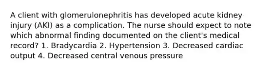 A client with glomerulonephritis has developed acute kidney injury (AKI) as a complication. The nurse should expect to note which abnormal finding documented on the client's medical record? 1. Bradycardia 2. Hypertension 3. Decreased cardiac output 4. Decreased central venous pressure