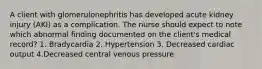 A client with glomerulonephritis has developed acute kidney injury (AKI) as a complication. The nurse should expect to note which abnormal finding documented on the client's medical record? 1. Bradycardia 2. Hypertension 3. Decreased cardiac output 4.Decreased central venous pressure