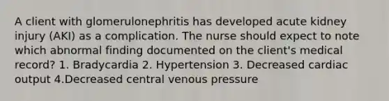 A client with glomerulonephritis has developed acute kidney injury (AKI) as a complication. The nurse should expect to note which abnormal finding documented on the client's medical record? 1. Bradycardia 2. Hypertension 3. Decreased cardiac output 4.Decreased central venous pressure