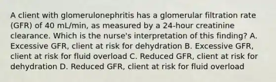 A client with glomerulonephritis has a glomerular filtration rate (GFR) of 40 mL/min, as measured by a 24-hour creatinine clearance. Which is the nurse's interpretation of this finding? A. Excessive GFR, client at risk for dehydration B. Excessive GFR, client at risk for fluid overload C. Reduced GFR, client at risk for dehydration D. Reduced GFR, client at risk for fluid overload