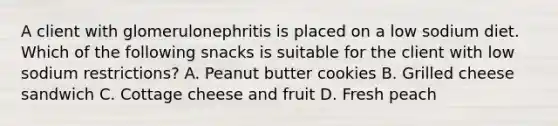 A client with glomerulonephritis is placed on a low sodium diet. Which of the following snacks is suitable for the client with low sodium restrictions? A. Peanut butter cookies B. Grilled cheese sandwich C. Cottage cheese and fruit D. Fresh peach