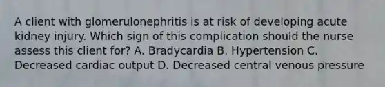 A client with glomerulonephritis is at risk of developing acute kidney injury. Which sign of this complication should the nurse assess this client for? A. Bradycardia B. Hypertension C. Decreased cardiac output D. Decreased central venous pressure