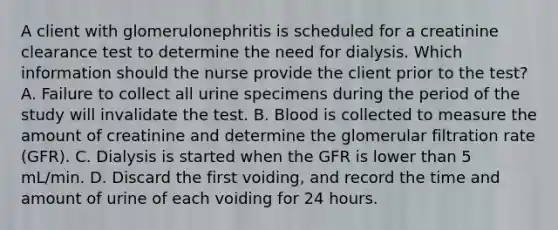 A client with glomerulonephritis is scheduled for a creatinine clearance test to determine the need for dialysis. Which information should the nurse provide the client prior to the test? A. Failure to collect all urine specimens during the period of the study will invalidate the test. B. Blood is collected to measure the amount of creatinine and determine the glomerular filtration rate (GFR). C. Dialysis is started when the GFR is lower than 5 mL/min. D. Discard the first voiding, and record the time and amount of urine of each voiding for 24 hours.